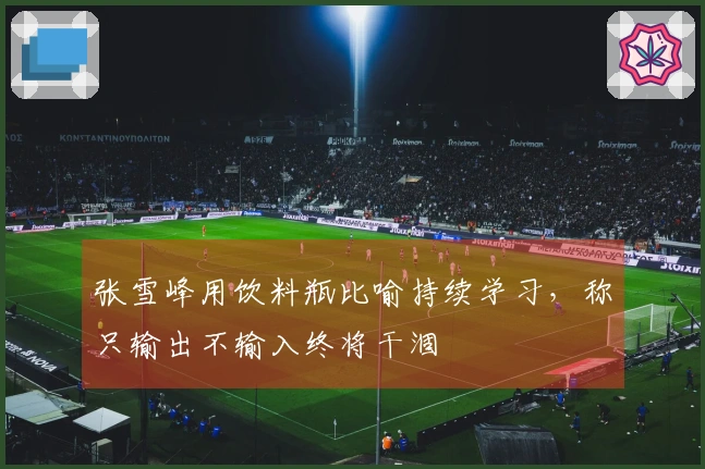 张雪峰用饮料瓶比喻持续学习，称只输出不输入终将干涸